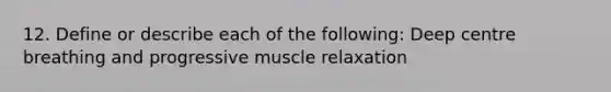 12. Define or describe each of the following: Deep centre breathing and progressive muscle relaxation