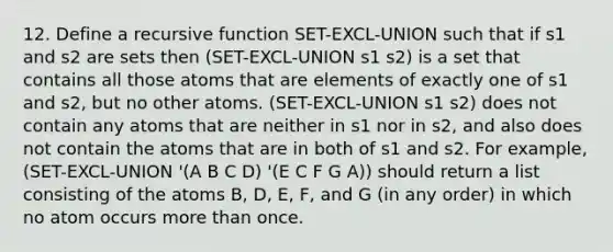 12. Define a recursive function SET-EXCL-UNION such that if s1 and s2 are sets then (SET-EXCL-UNION s1 s2) is a set that contains all those atoms that are elements of exactly one of s1 and s2, but no other atoms. (SET-EXCL-UNION s1 s2) does not contain any atoms that are neither in s1 nor in s2, and also does not contain the atoms that are in both of s1 and s2. For example, (SET-EXCL-UNION '(A B C D) '(E C F G A)) should return a list consisting of the atoms B, D, E, F, and G (in any order) in which no atom occurs more than once.