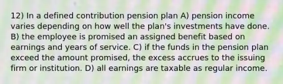 12) In a defined contribution pension plan A) pension income varies depending on how well the plan's investments have done. B) the employee is promised an assigned benefit based on earnings and years of service. C) if the funds in the pension plan exceed the amount promised, the excess accrues to the issuing firm or institution. D) all earnings are taxable as regular income.