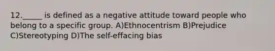 12._____ is defined as a negative attitude toward people who belong to a specific group. A)Ethnocentrism B)Prejudice C)Stereotyping D)The self-effacing bias