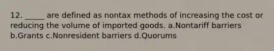 12. _____ are defined as nontax methods of increasing the cost or reducing the volume of imported goods. a.Nontariff barriers b.Grants c.Nonresident barriers d.Quorums