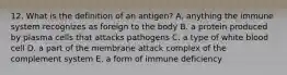 12. What is the definition of an antigen? A. anything the immune system recognizes as foreign to the body B. a protein produced by plasma cells that attacks pathogens C. a type of white blood cell D. a part of the membrane attack complex of the complement system E. a form of immune deficiency