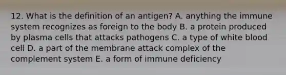 12. What is the definition of an antigen? A. anything the immune system recognizes as foreign to the body B. a protein produced by plasma cells that attacks pathogens C. a type of white blood cell D. a part of the membrane attack complex of the complement system E. a form of immune deficiency