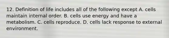 12. Definition of life includes all of the following except A. cells maintain internal order. B. cells use energy and have a metabolism. C. cells reproduce. D. cells lack response to external environment.