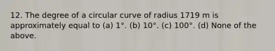 12. The degree of a circular curve of radius 1719 m is approximately equal to (a) 1°. (b) 10°. (c) 100°. (d) None of the above.