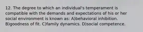 12. The degree to which an individual's temperament is compatible with the demands and expectations of his or her social environment is known as: A)behavioral inhibition. B)goodness of fit. C)family dynamics. D)social competence.