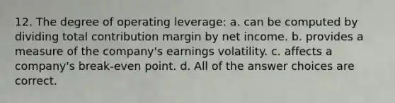 12. The degree of operating leverage: a. can be computed by dividing total contribution margin by net income. b. provides a measure of the company's earnings volatility. c. affects a company's break-even point. d. All of the answer choices are correct.