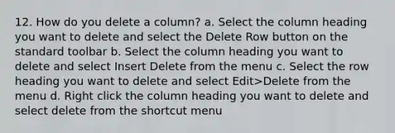 12. How do you delete a column? a. Select the column heading you want to delete and select the Delete Row button on the standard toolbar b. Select the column heading you want to delete and select Insert Delete from the menu c. Select the row heading you want to delete and select Edit>Delete from the menu d. Right click the column heading you want to delete and select delete from the shortcut menu