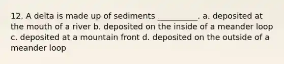 12. A delta is made up of sediments __________. a. deposited at the mouth of a river b. deposited on the inside of a meander loop c. deposited at a mountain front d. deposited on the outside of a meander loop