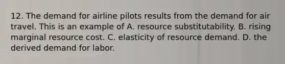 12. The demand for airline pilots results from the demand for air travel. This is an example of A. resource substitutability. B. rising marginal resource cost. C. elasticity of resource demand. D. the derived demand for labor.