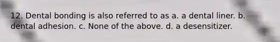 12. Dental bonding is also referred to as a. a dental liner. b. dental adhesion. c. None of the above. d. a desensitizer.