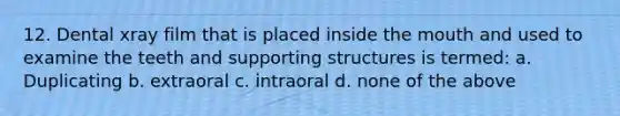 12. Dental xray film that is placed inside the mouth and used to examine the teeth and supporting structures is termed: a. Duplicating b. extraoral c. intraoral d. none of the above