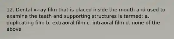 12. Dental x-ray film that is placed inside the mouth and used to examine the teeth and supporting structures is termed: a. duplicating film b. extraoral film c. intraoral film d. none of the above