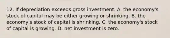 12. If depreciation exceeds gross investment: A. the economy's stock of capital may be either growing or shrinking. B. the economy's stock of capital is shrinking. C. the economy's stock of capital is growing. D. net investment is zero.