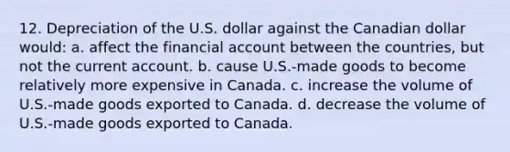 12. Depreciation of the U.S. dollar against the Canadian dollar would: a. affect the financial account between the countries, but not the current account. b. cause U.S.-made goods to become relatively more expensive in Canada. c. increase the volume of U.S.-made goods exported to Canada. d. decrease the volume of U.S.-made goods exported to Canada.