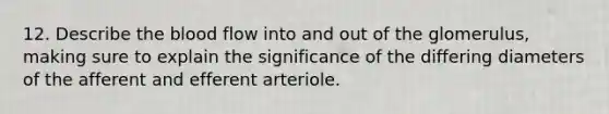 12. Describe the blood flow into and out of the glomerulus, making sure to explain the significance of the differing diameters of the afferent and efferent arteriole.