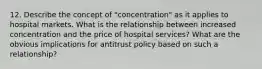 12. Describe the concept of "concentration" as it applies to hospital markets. What is the relationship between increased concentration and the price of hospital services? What are the obvious implications for antitrust policy based on such a relationship?