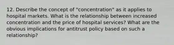 12. Describe the concept of "concentration" as it applies to hospital markets. What is the relationship between increased concentration and the price of hospital services? What are the obvious implications for antitrust policy based on such a relationship?