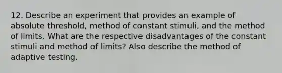 12. Describe an experiment that provides an example of absolute threshold, method of constant stimuli, and the method of limits. What are the respective disadvantages of the constant stimuli and method of limits? Also describe the method of adaptive testing.