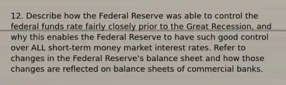 12. Describe how the Federal Reserve was able to control the federal funds rate fairly closely prior to the Great Recession, and why this enables the Federal Reserve to have such good control over ALL short-term money market interest rates. Refer to changes in the Federal Reserve's balance sheet and how those changes are reflected on balance sheets of commercial banks.