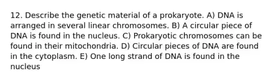 12. Describe the genetic material of a prokaryote. A) DNA is arranged in several linear chromosomes. B) A circular piece of DNA is found in the nucleus. C) Prokaryotic chromosomes can be found in their mitochondria. D) Circular pieces of DNA are found in the cytoplasm. E) One long strand of DNA is found in the nucleus