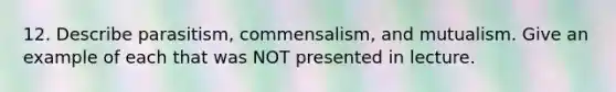 12. Describe parasitism, commensalism, and mutualism. Give an example of each that was NOT presented in lecture.