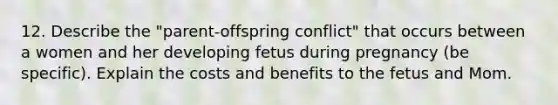 12. Describe the "parent-offspring conflict" that occurs between a women and her developing fetus during pregnancy (be specific). Explain the costs and benefits to the fetus and Mom.