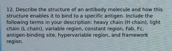 12. Describe the structure of an antibody molecule and how this structure enables it to bind to a specific antigen. Include the following terms in your description: heavy chain (H chain), light chain (L chain), variable region, constant region, Fab, Fc, antigen-binding site, hypervariable region, and framework region.