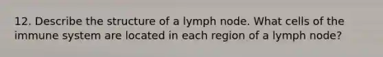 12. Describe the structure of a lymph node. What cells of the immune system are located in each region of a lymph node?