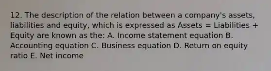 12. The description of the relation between a company's assets, liabilities and equity, which is expressed as Assets = Liabilities + Equity are known as the: A. Income statement equation B. Accounting equation C. Business equation D. Return on equity ratio E. Net income