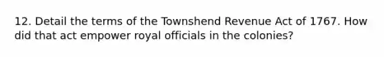 12. Detail the terms of the Townshend Revenue Act of 1767. How did that act empower royal officials in the colonies?