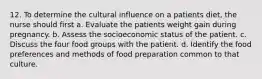 12. To determine the cultural influence on a patients diet, the nurse should first a. Evaluate the patients weight gain during pregnancy. b. Assess the socioeconomic status of the patient. c. Discuss the four food groups with the patient. d. Identify the food preferences and methods of food preparation common to that culture.