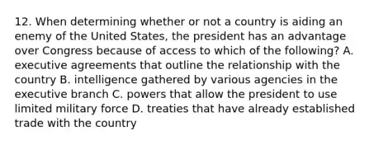 12. When determining whether or not a country is aiding an enemy of the United States, the president has an advantage over Congress because of access to which of the following? A. executive agreements that outline the relationship with the country B. intelligence gathered by various agencies in the executive branch C. powers that allow the president to use limited military force D. treaties that have already established trade with the country