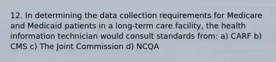 12. In determining the data collection requirements for Medicare and Medicaid patients in a long-term care facility, the health information technician would consult standards from: a) CARF b) CMS c) The Joint Commission d) NCQA