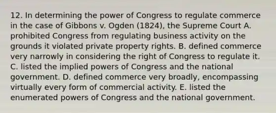 12. In determining the power of Congress to regulate commerce in the case of Gibbons v. Ogden (1824), the Supreme Court A. prohibited Congress from regulating business activity on the grounds it violated private property rights. B. defined commerce very narrowly in considering the right of Congress to regulate it. C. listed the implied powers of Congress and the national government. D. defined commerce very broadly, encompassing virtually every form of commercial activity. E. listed the enumerated powers of Congress and the national government.