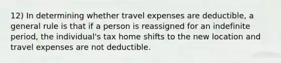 12) In determining whether travel expenses are deductible, a general rule is that if a person is reassigned for an indefinite period, the individual's tax home shifts to the new location and travel expenses are not deductible.