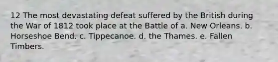 12 The most devastating defeat suffered by the British during the War of 1812 took place at the Battle of a. New Orleans. b. Horseshoe Bend. c. Tippecanoe. d. the Thames. e. Fallen Timbers.