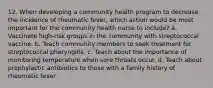 12. When developing a community health program to decrease the incidence of rheumatic fever, which action would be most important for the community health nurse to include? a. Vaccinate high-risk groups in the community with streptococcal vaccine. b. Teach community members to seek treatment for streptococcal pharyngitis. c. Teach about the importance of monitoring temperature when sore throats occur. d. Teach about prophylactic antibiotics to those with a family history of rheumatic fever.