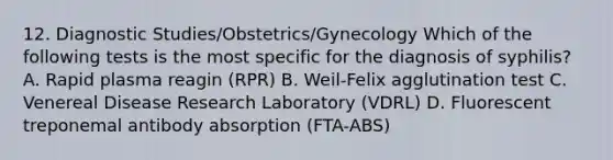 12. Diagnostic Studies/Obstetrics/Gynecology Which of the following tests is the most specific for the diagnosis of syphilis? A. Rapid plasma reagin (RPR) B. Weil-Felix agglutination test C. Venereal Disease Research Laboratory (VDRL) D. Fluorescent treponemal antibody absorption (FTA-ABS)