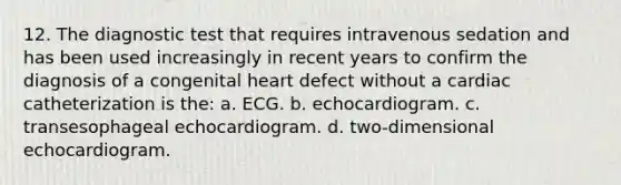 12. The diagnostic test that requires intravenous sedation and has been used increasingly in recent years to confirm the diagnosis of a congenital heart defect without a cardiac catheterization is the: a. ECG. b. echocardiogram. c. transesophageal echocardiogram. d. two-dimensional echocardiogram.