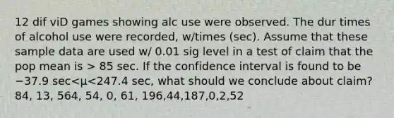 12 dif viD games showing alc use were observed. The dur times of alcohol use were​ recorded, w/times​ (sec). Assume that these sample data are used w/ 0.01 sig level in a test of claim that the pop mean is > 85 sec. If the confidence interval is found to be −37.9 sec<μ<247.4 ​sec, what should we conclude about claim? 84, 13, 564, 54, 0, 61, 196,44,187,0,2,52