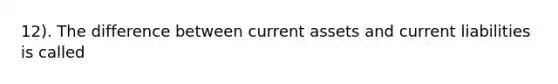 12). The difference between current assets and current liabilities is called