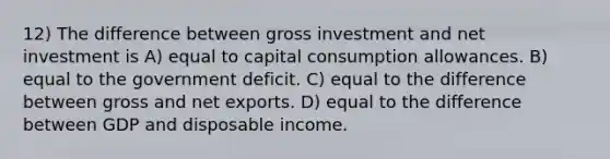 12) The difference between gross investment and net investment is A) equal to capital consumption allowances. B) equal to the government deficit. C) equal to the difference between gross and net exports. D) equal to the difference between GDP and disposable income.