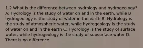 1.2 What is the difference between hydrology and hydrogeology? A: Hydrology is the study of water on and in the earth, while B hydrogeology is the study of water in the earth B: Hydrology is the study of atmospheric water, while hydrogeology is the study of water on and in the earth C: Hydrology is the study of surface water, while hydrogeology is the study of subsurface water D: There is no difference