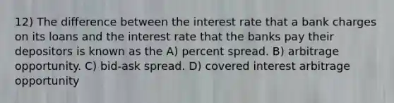 12) The difference between the interest rate that a bank charges on its loans and the interest rate that the banks pay their depositors is known as the A) percent spread. B) arbitrage opportunity. C) bid-ask spread. D) covered interest arbitrage opportunity