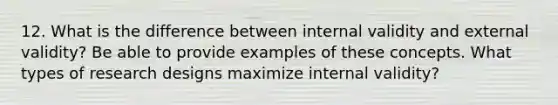 12. What is the difference between internal validity and external validity? Be able to provide examples of these concepts. What types of research designs maximize internal validity?