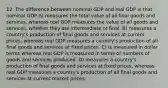 12. The difference between nominal GDP and real GDP is that nominal GDP A) measures the total value of all final goods and services, whereas real GDP measures the value of all goods and services, whether they are intermediate or final. B) measures a country's production of final goods and services at current prices, whereas real GDP measures a country's production of all final goods and services at fixed prices. C) is measured in dollar terms whereas real GDP is measured in terms of numbers of goods and services produced. D) measures a country's production of final goods and services at fixed prices, whereas real GDP measures a country's production of all final goods and services at current market prices.