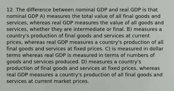 12. The difference between nominal GDP and real GDP is that nominal GDP A) measures the total value of all final goods and services, whereas real GDP measures the value of all goods and services, whether they are intermediate or final. B) measures a country's production of final goods and services at current prices, whereas real GDP measures a country's production of all final goods and services at fixed prices. C) is measured in dollar terms whereas real GDP is measured in terms of numbers of goods and services produced. D) measures a country's production of final goods and services at fixed prices, whereas real GDP measures a country's production of all final goods and services at current market prices.