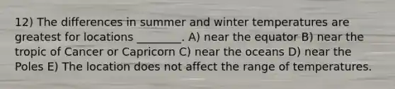 12) The differences in summer and winter temperatures are greatest for locations ________. A) near the equator B) near the tropic of Cancer or Capricorn C) near the oceans D) near the Poles E) The location does not affect the range of temperatures.