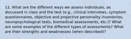 12. What are the different ways we assess individuals, as discussed in class and the text (e.g., clinical interviews, symptom questionnaires, objective and projective personality inventories, neuropsychological tests, biomedical assessments, etc.)? What are some examples of the different types of assessments? What are their strengths and weaknesses (when described)?